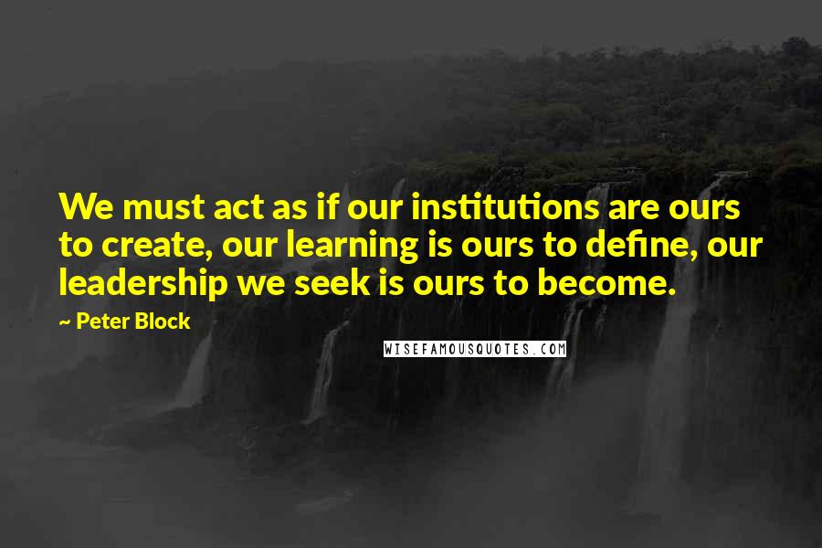 Peter Block Quotes: We must act as if our institutions are ours to create, our learning is ours to define, our leadership we seek is ours to become.
