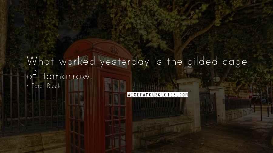 Peter Block Quotes: What worked yesterday is the gilded cage of tomorrow.
