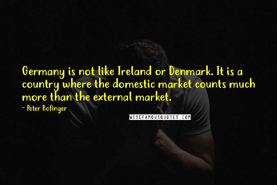 Peter Bofinger Quotes: Germany is not like Ireland or Denmark. It is a country where the domestic market counts much more than the external market.