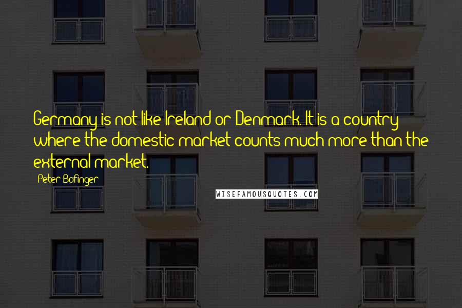 Peter Bofinger Quotes: Germany is not like Ireland or Denmark. It is a country where the domestic market counts much more than the external market.