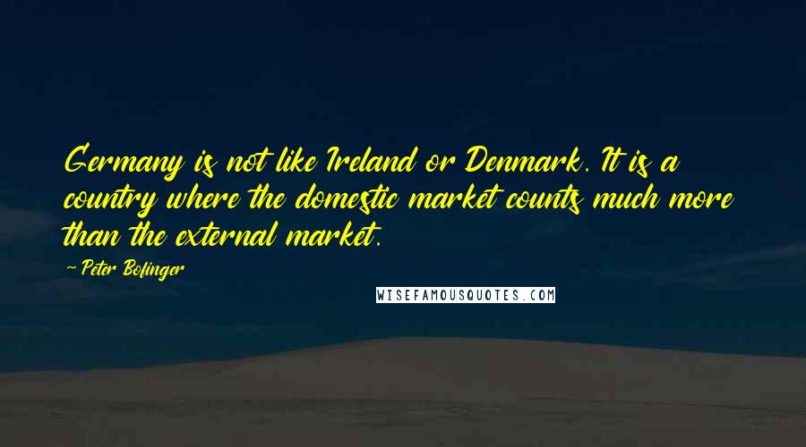 Peter Bofinger Quotes: Germany is not like Ireland or Denmark. It is a country where the domestic market counts much more than the external market.