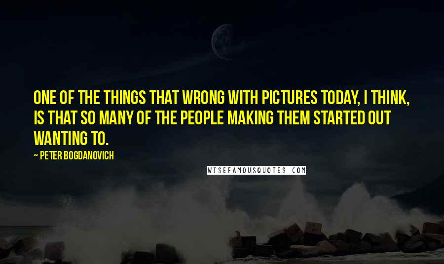 Peter Bogdanovich Quotes: One of the things that wrong with pictures today, I think, is that so many of the people making them started out wanting to.