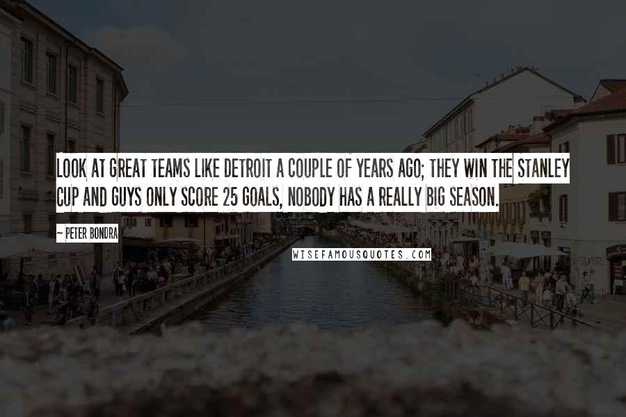 Peter Bondra Quotes: Look at great teams like Detroit a couple of years ago; they win the Stanley Cup and guys only score 25 goals, nobody has a really big season.