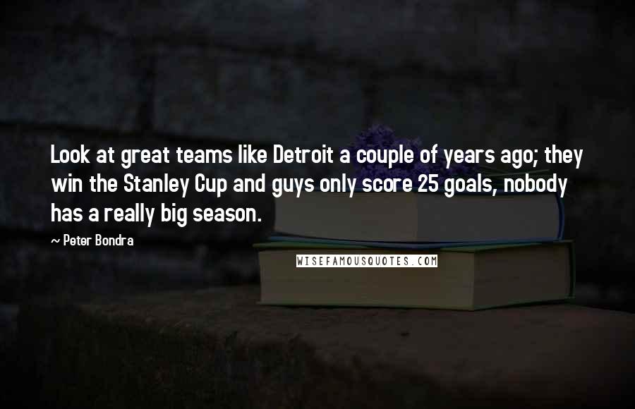 Peter Bondra Quotes: Look at great teams like Detroit a couple of years ago; they win the Stanley Cup and guys only score 25 goals, nobody has a really big season.