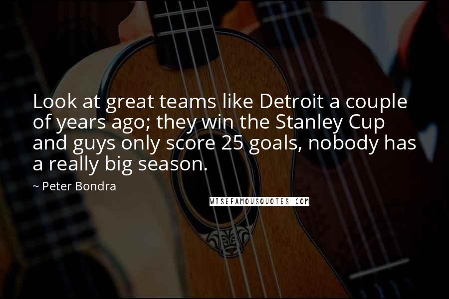 Peter Bondra Quotes: Look at great teams like Detroit a couple of years ago; they win the Stanley Cup and guys only score 25 goals, nobody has a really big season.