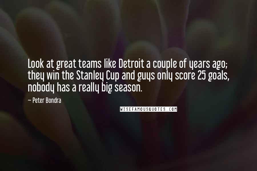 Peter Bondra Quotes: Look at great teams like Detroit a couple of years ago; they win the Stanley Cup and guys only score 25 goals, nobody has a really big season.