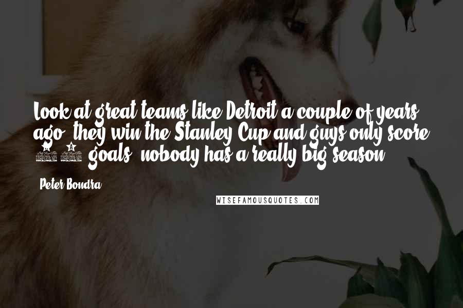 Peter Bondra Quotes: Look at great teams like Detroit a couple of years ago; they win the Stanley Cup and guys only score 25 goals, nobody has a really big season.