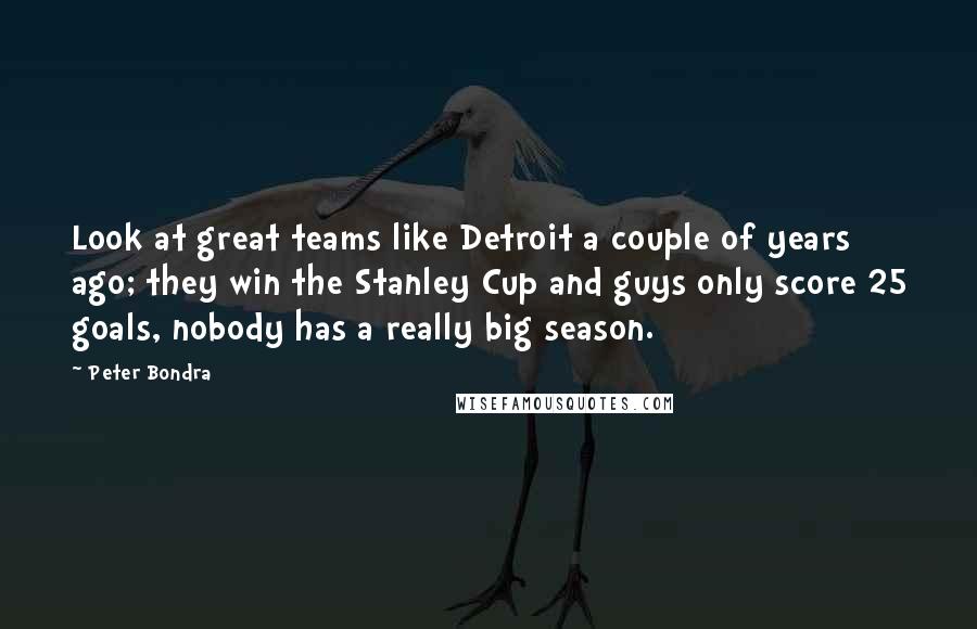 Peter Bondra Quotes: Look at great teams like Detroit a couple of years ago; they win the Stanley Cup and guys only score 25 goals, nobody has a really big season.