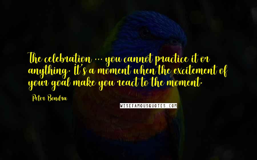 Peter Bondra Quotes: The celebration ... you cannot practice it or anything. It's a moment when the excitement of your goal make you react to the moment.