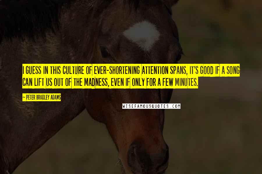 Peter Bradley Adams Quotes: I guess in this culture of ever-shortening attention spans, it's good if a song can lift us out of the madness, even if only for a few minutes.