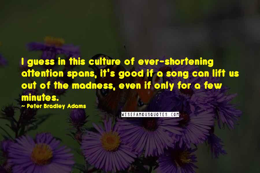 Peter Bradley Adams Quotes: I guess in this culture of ever-shortening attention spans, it's good if a song can lift us out of the madness, even if only for a few minutes.