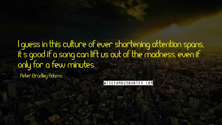 Peter Bradley Adams Quotes: I guess in this culture of ever-shortening attention spans, it's good if a song can lift us out of the madness, even if only for a few minutes.