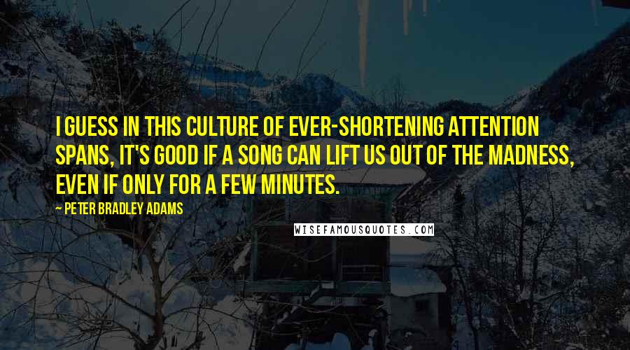 Peter Bradley Adams Quotes: I guess in this culture of ever-shortening attention spans, it's good if a song can lift us out of the madness, even if only for a few minutes.