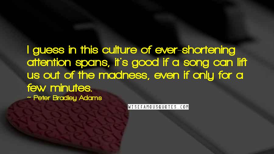 Peter Bradley Adams Quotes: I guess in this culture of ever-shortening attention spans, it's good if a song can lift us out of the madness, even if only for a few minutes.