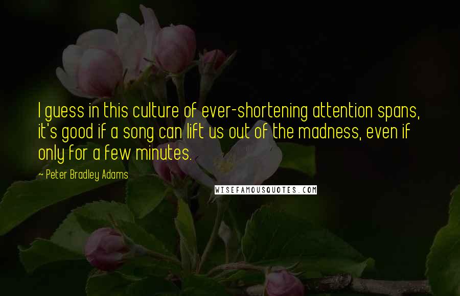 Peter Bradley Adams Quotes: I guess in this culture of ever-shortening attention spans, it's good if a song can lift us out of the madness, even if only for a few minutes.