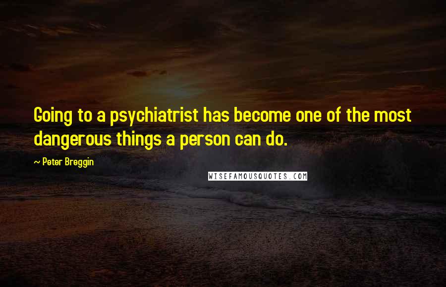 Peter Breggin Quotes: Going to a psychiatrist has become one of the most dangerous things a person can do.