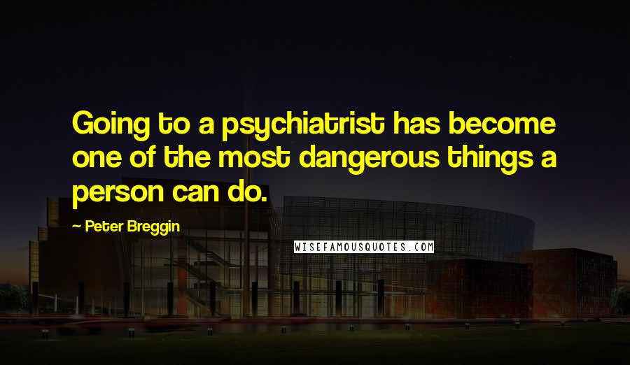 Peter Breggin Quotes: Going to a psychiatrist has become one of the most dangerous things a person can do.