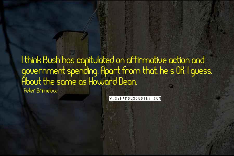 Peter Brimelow Quotes: I think Bush has capitulated on affirmative action and government spending. Apart from that, he's OK, I guess. About the same as Howard Dean.