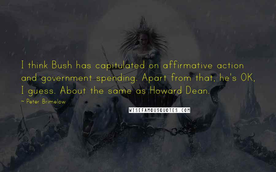 Peter Brimelow Quotes: I think Bush has capitulated on affirmative action and government spending. Apart from that, he's OK, I guess. About the same as Howard Dean.