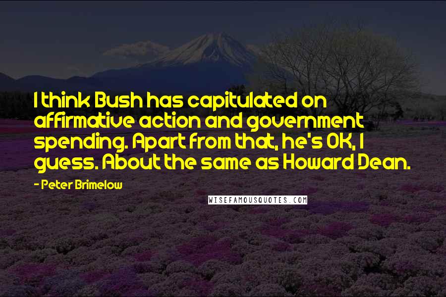 Peter Brimelow Quotes: I think Bush has capitulated on affirmative action and government spending. Apart from that, he's OK, I guess. About the same as Howard Dean.