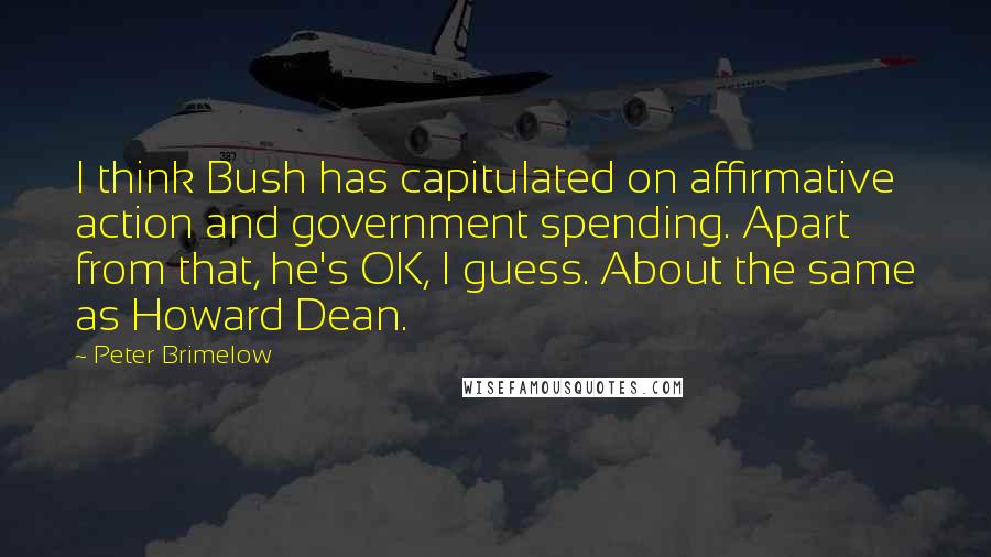 Peter Brimelow Quotes: I think Bush has capitulated on affirmative action and government spending. Apart from that, he's OK, I guess. About the same as Howard Dean.