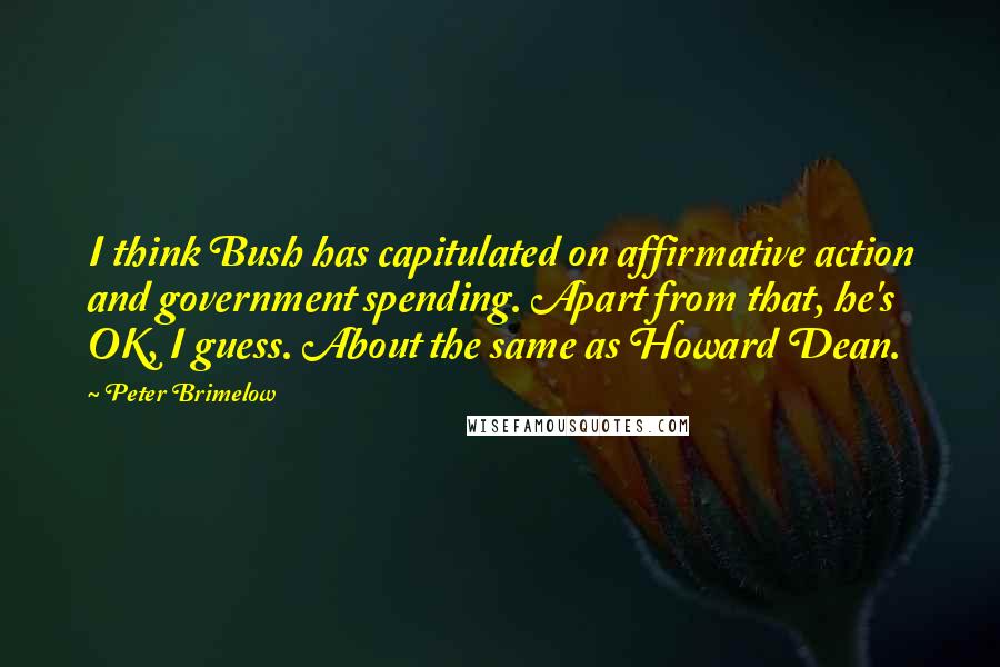 Peter Brimelow Quotes: I think Bush has capitulated on affirmative action and government spending. Apart from that, he's OK, I guess. About the same as Howard Dean.