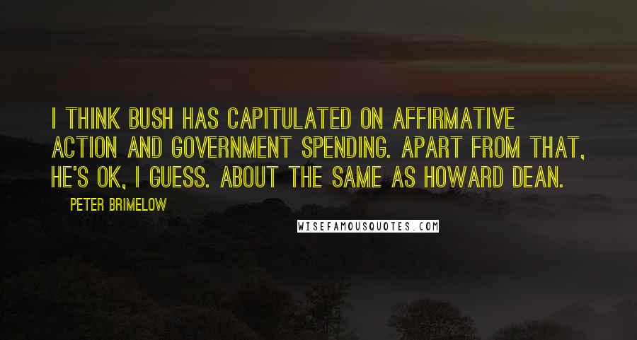 Peter Brimelow Quotes: I think Bush has capitulated on affirmative action and government spending. Apart from that, he's OK, I guess. About the same as Howard Dean.