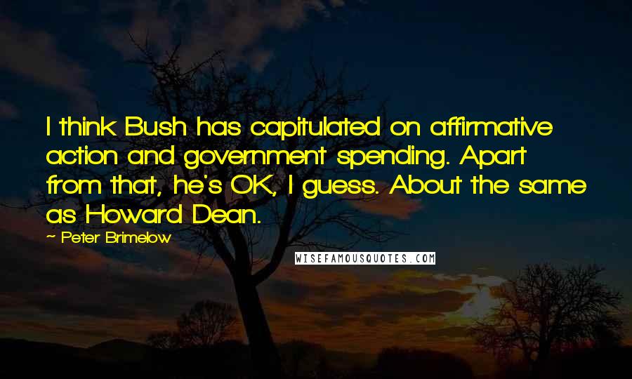 Peter Brimelow Quotes: I think Bush has capitulated on affirmative action and government spending. Apart from that, he's OK, I guess. About the same as Howard Dean.