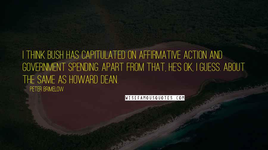 Peter Brimelow Quotes: I think Bush has capitulated on affirmative action and government spending. Apart from that, he's OK, I guess. About the same as Howard Dean.