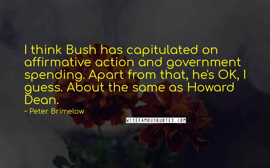 Peter Brimelow Quotes: I think Bush has capitulated on affirmative action and government spending. Apart from that, he's OK, I guess. About the same as Howard Dean.