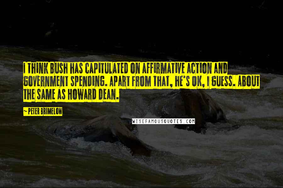 Peter Brimelow Quotes: I think Bush has capitulated on affirmative action and government spending. Apart from that, he's OK, I guess. About the same as Howard Dean.