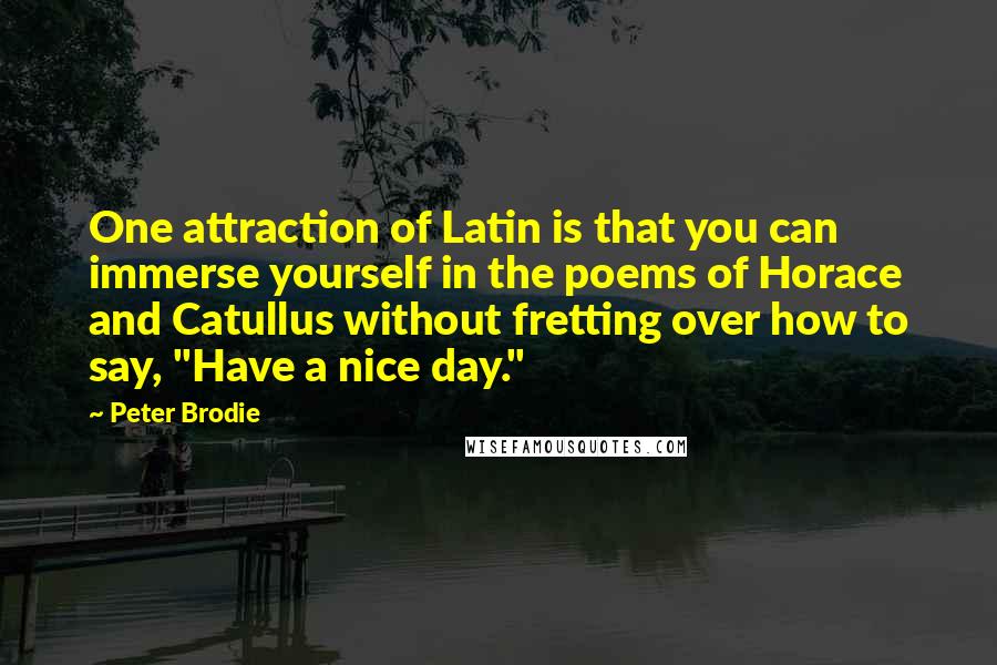 Peter Brodie Quotes: One attraction of Latin is that you can immerse yourself in the poems of Horace and Catullus without fretting over how to say, "Have a nice day."