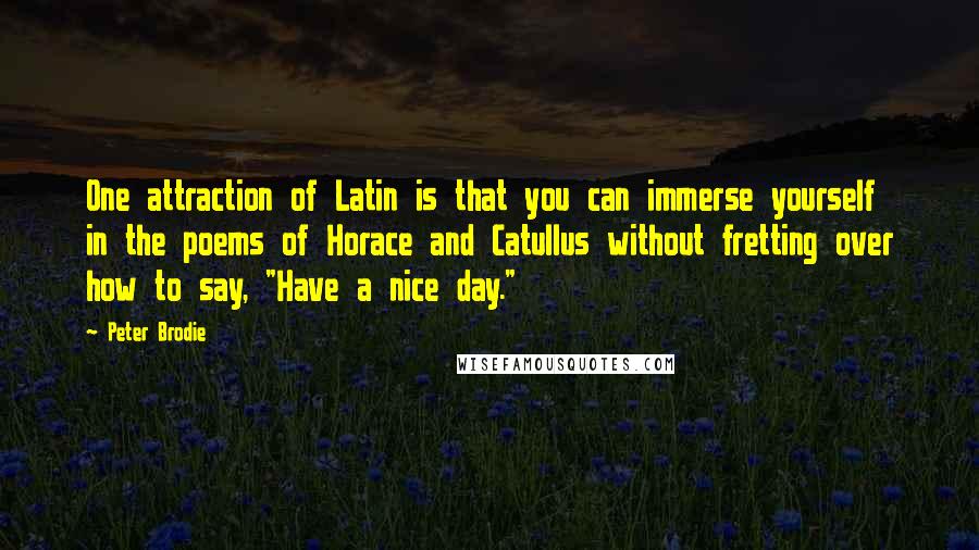 Peter Brodie Quotes: One attraction of Latin is that you can immerse yourself in the poems of Horace and Catullus without fretting over how to say, "Have a nice day."