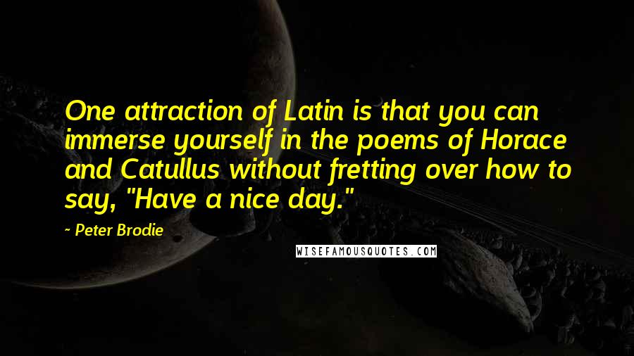 Peter Brodie Quotes: One attraction of Latin is that you can immerse yourself in the poems of Horace and Catullus without fretting over how to say, "Have a nice day."