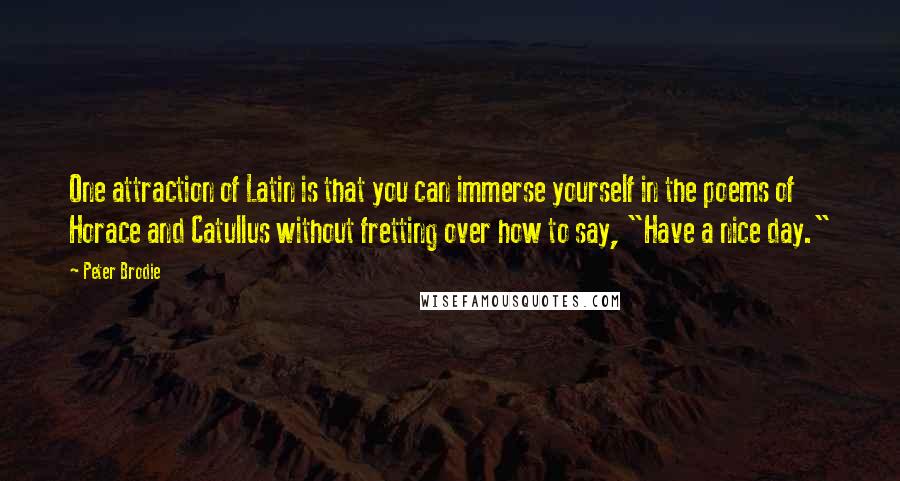 Peter Brodie Quotes: One attraction of Latin is that you can immerse yourself in the poems of Horace and Catullus without fretting over how to say, "Have a nice day."