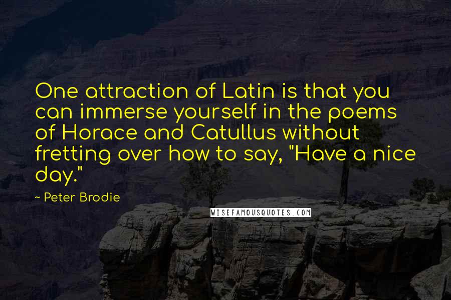 Peter Brodie Quotes: One attraction of Latin is that you can immerse yourself in the poems of Horace and Catullus without fretting over how to say, "Have a nice day."