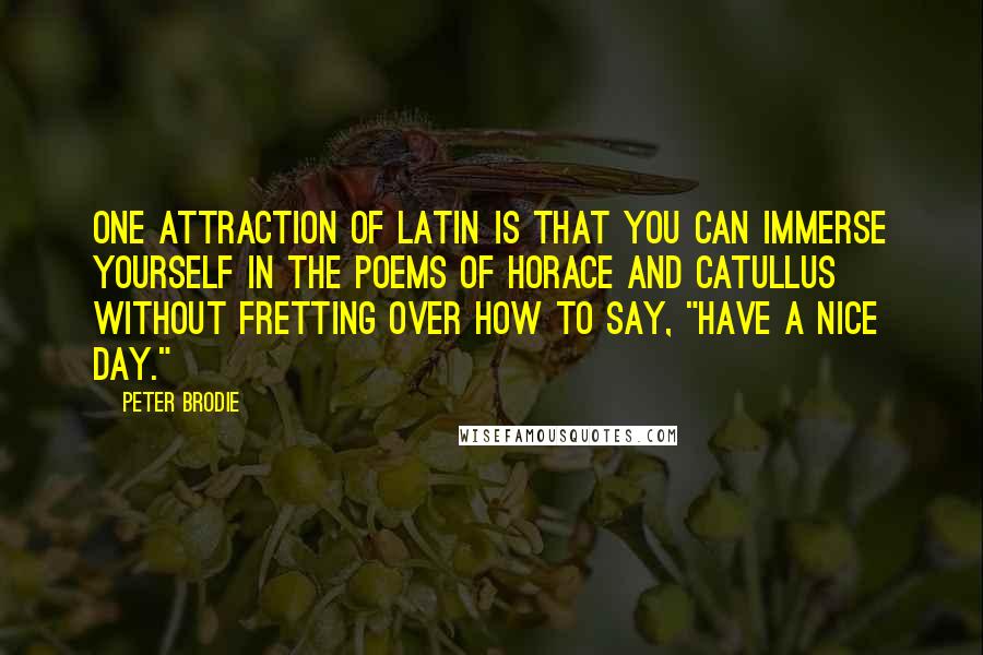 Peter Brodie Quotes: One attraction of Latin is that you can immerse yourself in the poems of Horace and Catullus without fretting over how to say, "Have a nice day."