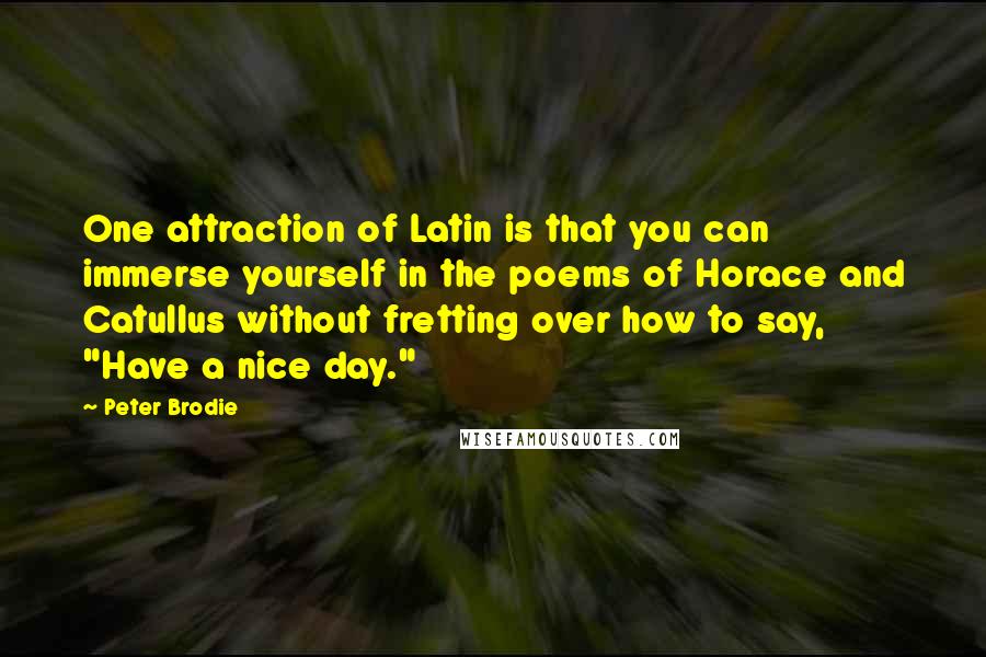 Peter Brodie Quotes: One attraction of Latin is that you can immerse yourself in the poems of Horace and Catullus without fretting over how to say, "Have a nice day."