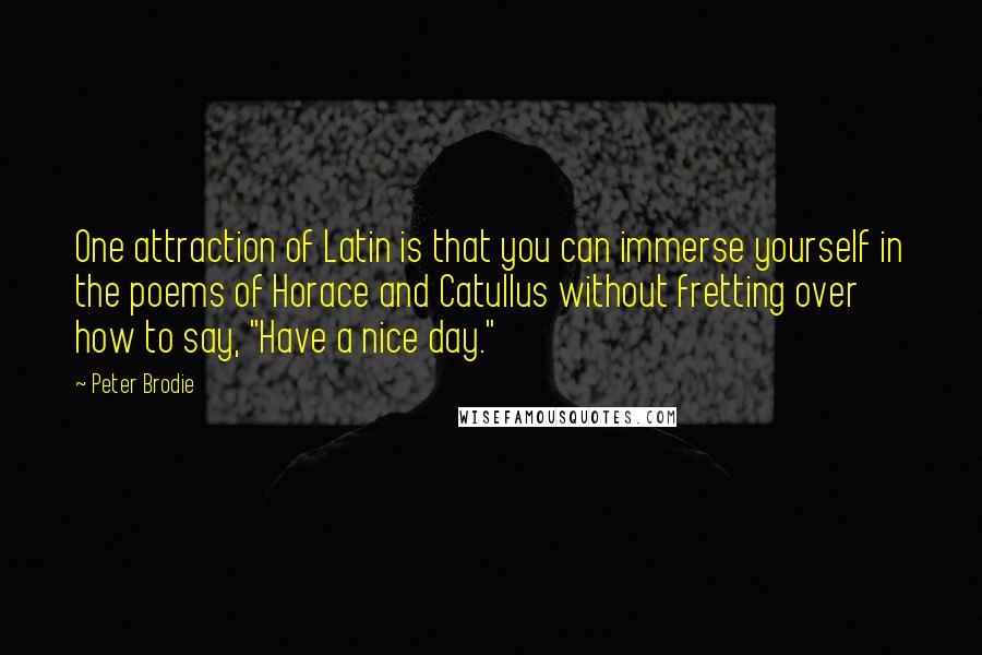 Peter Brodie Quotes: One attraction of Latin is that you can immerse yourself in the poems of Horace and Catullus without fretting over how to say, "Have a nice day."