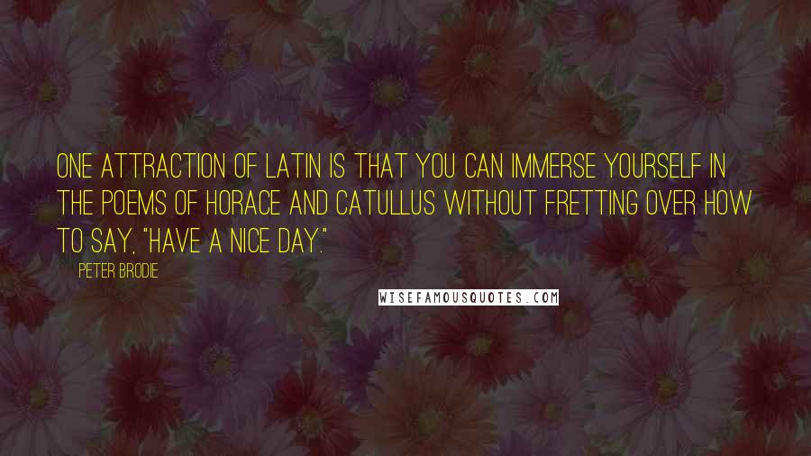 Peter Brodie Quotes: One attraction of Latin is that you can immerse yourself in the poems of Horace and Catullus without fretting over how to say, "Have a nice day."