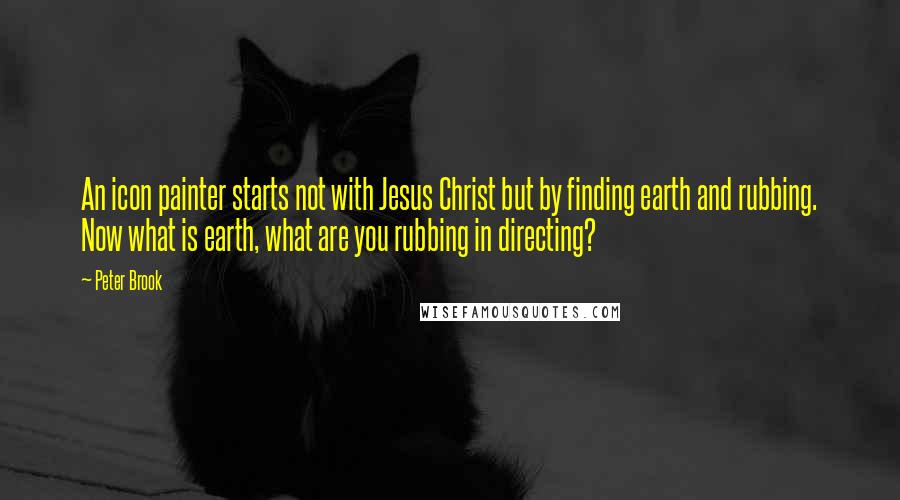 Peter Brook Quotes: An icon painter starts not with Jesus Christ but by finding earth and rubbing. Now what is earth, what are you rubbing in directing?