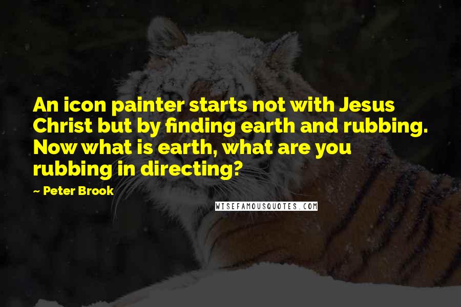 Peter Brook Quotes: An icon painter starts not with Jesus Christ but by finding earth and rubbing. Now what is earth, what are you rubbing in directing?