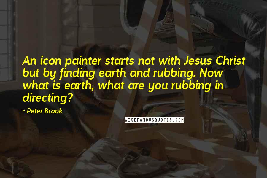 Peter Brook Quotes: An icon painter starts not with Jesus Christ but by finding earth and rubbing. Now what is earth, what are you rubbing in directing?