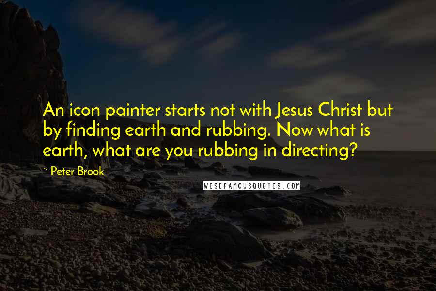 Peter Brook Quotes: An icon painter starts not with Jesus Christ but by finding earth and rubbing. Now what is earth, what are you rubbing in directing?