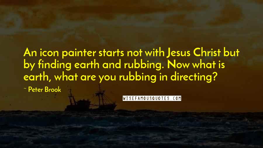 Peter Brook Quotes: An icon painter starts not with Jesus Christ but by finding earth and rubbing. Now what is earth, what are you rubbing in directing?