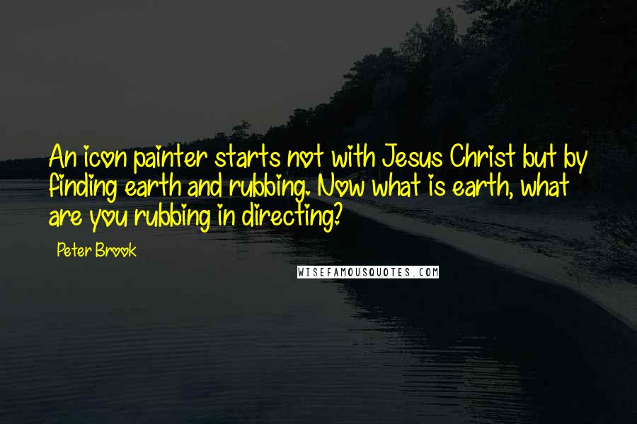 Peter Brook Quotes: An icon painter starts not with Jesus Christ but by finding earth and rubbing. Now what is earth, what are you rubbing in directing?