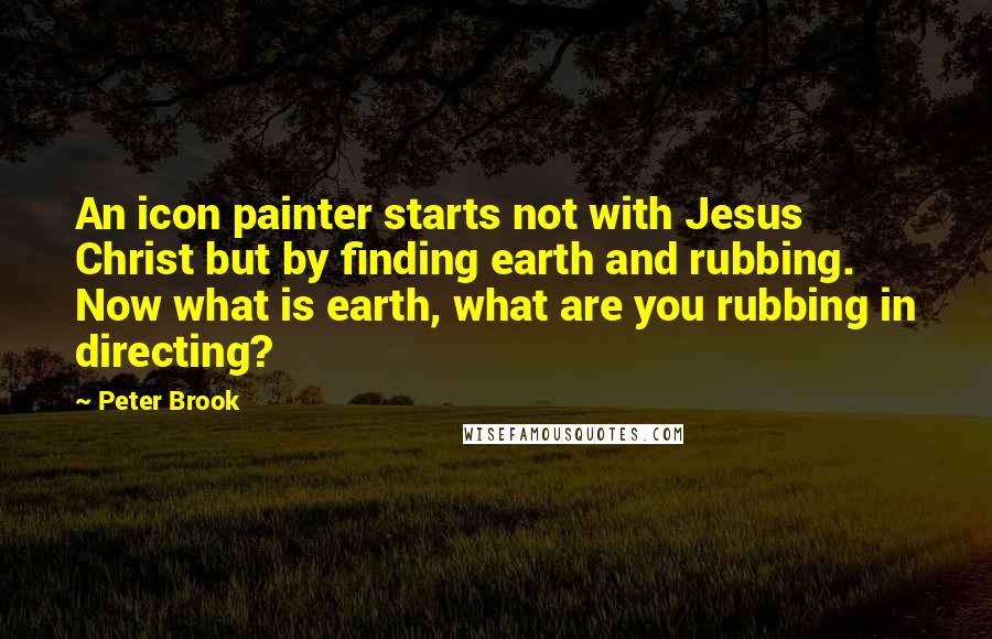 Peter Brook Quotes: An icon painter starts not with Jesus Christ but by finding earth and rubbing. Now what is earth, what are you rubbing in directing?