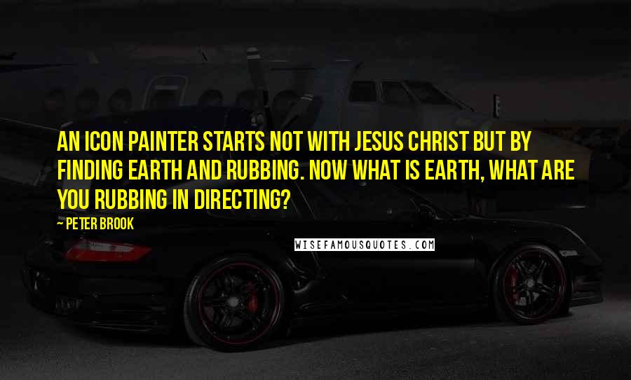 Peter Brook Quotes: An icon painter starts not with Jesus Christ but by finding earth and rubbing. Now what is earth, what are you rubbing in directing?