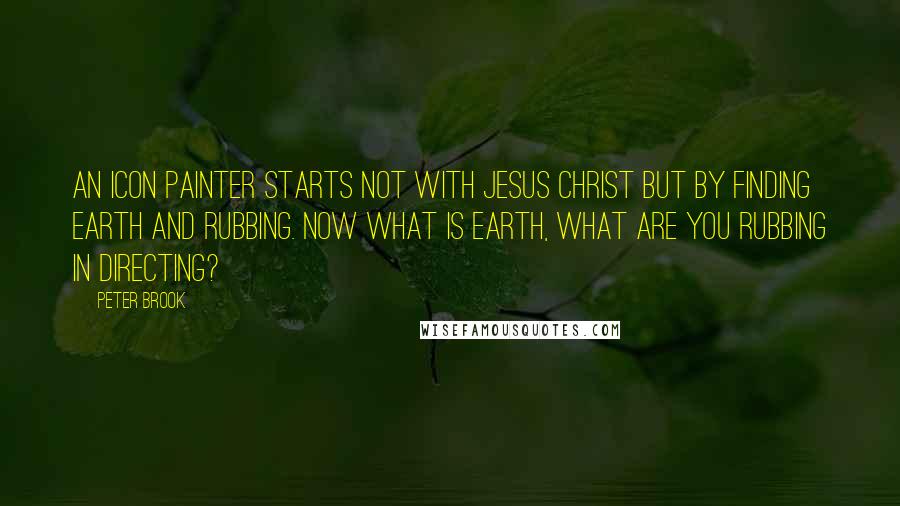 Peter Brook Quotes: An icon painter starts not with Jesus Christ but by finding earth and rubbing. Now what is earth, what are you rubbing in directing?