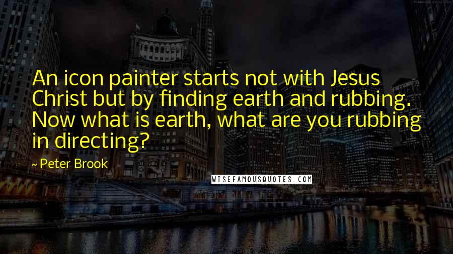 Peter Brook Quotes: An icon painter starts not with Jesus Christ but by finding earth and rubbing. Now what is earth, what are you rubbing in directing?